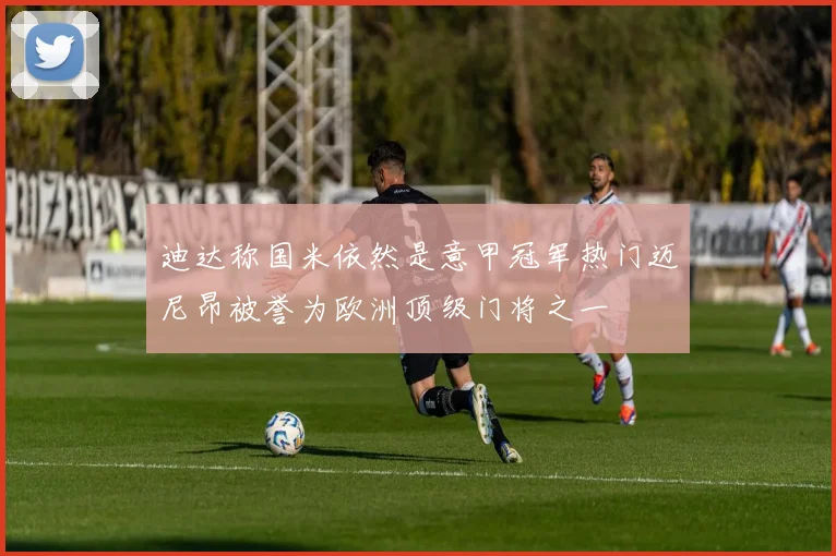 迪达称国米依然是意甲冠军热门迈尼昂被誉为欧洲顶级门将之一