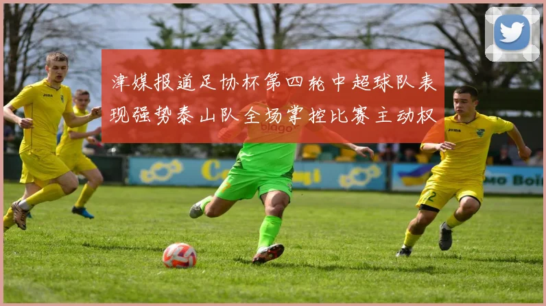 津媒报道足协杯第四轮中超球队表现强势泰山队全场掌控比赛主动权