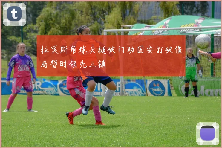 拉莫斯角球头槌破门助国安打破僵局暂时领先三镇