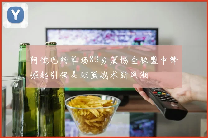 阿德巴约单场83分震撼全联盟中锋崛起引领美职篮战术新风潮