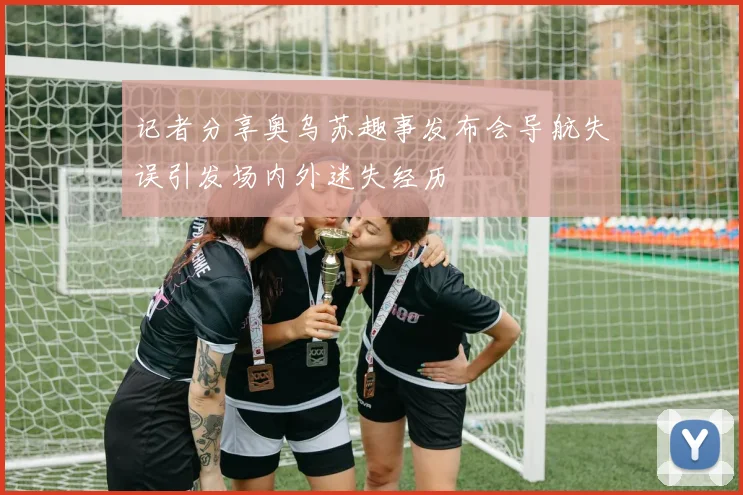 记者分享奥乌苏趣事发布会导航失误引发场内外迷失经历