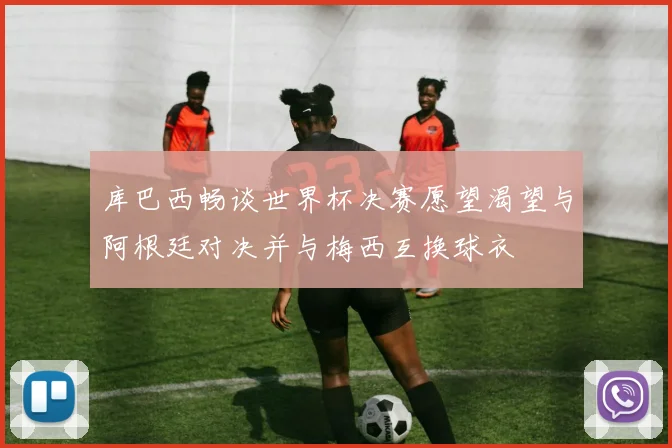 库巴西畅谈世界杯决赛愿望渴望与阿根廷对决并与梅西互换球衣
