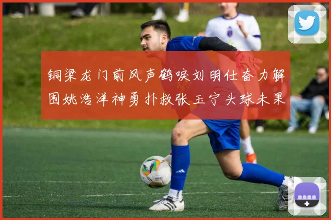 铜梁龙门前风声鹤唳刘明仕奋力解围姚浩洋神勇扑救张玉宁头球未果