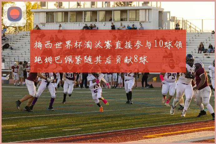 梅西世界杯淘汰赛直接参与10球领跑姆巴佩紧随其后贡献8球