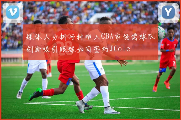 媒体人分析河村难入CBA市场需球队创新吸引眼球如同签约JCole