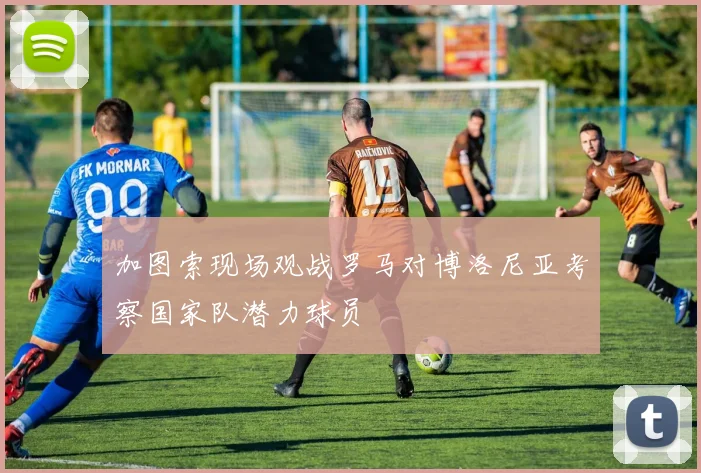 加图索现场观战罗马对博洛尼亚考察国家队潜力球员