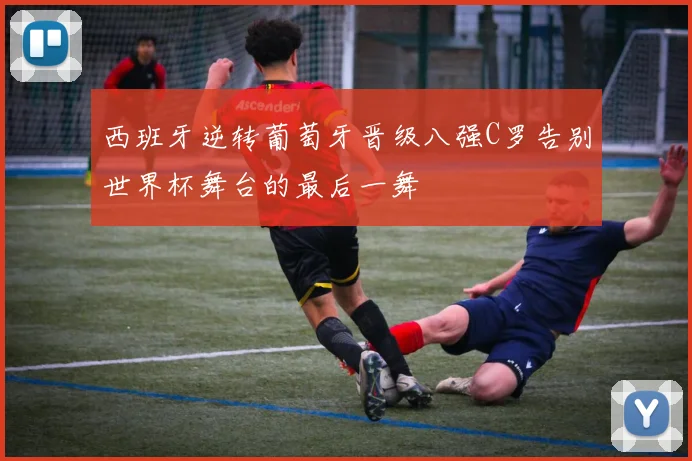 西班牙逆转葡萄牙晋级八强C罗告别世界杯舞台的最后一舞