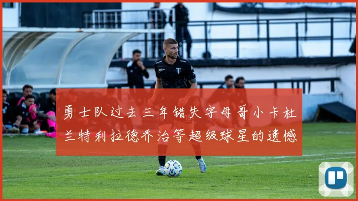 勇士队过去三年错失字母哥小卡杜兰特利拉德乔治等超级球星的遗憾回顾
