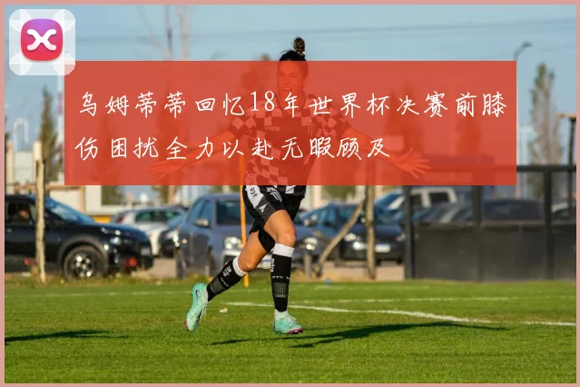乌姆蒂蒂回忆18年世界杯决赛前膝伤困扰全力以赴无暇顾及