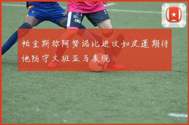 帕金斯称阿努诺比进攻如皮蓬期待他防守文班亚马表现
