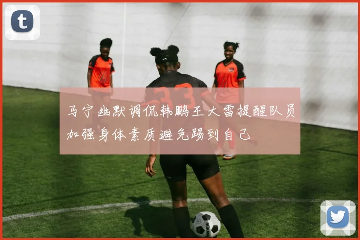 马宁幽默调侃韩鹏王大雷提醒队员加强身体素质避免踢到自己