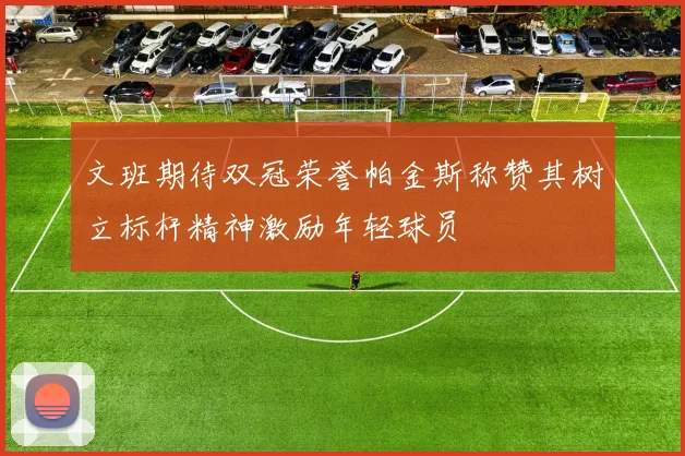 文班期待双冠荣誉帕金斯称赞其树立标杆精神激励年轻球员