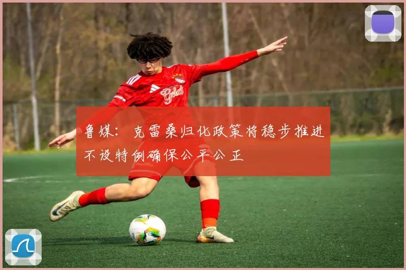 鲁媒：克雷桑归化政策将稳步推进不设特例确保公平公正