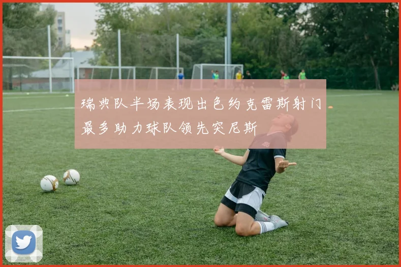 瑞典队半场表现出色约克雷斯射门最多助力球队领先突尼斯