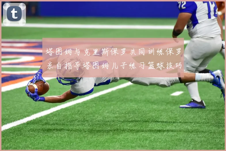 塔图姆与克里斯保罗共同训练保罗亲自指导塔图姆儿子练习篮球技巧