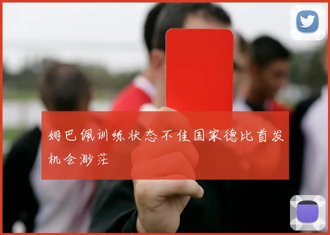 姆巴佩训练状态不佳国家德比首发机会渺茫