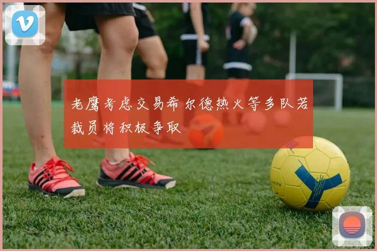 老鹰考虑交易希尔德热火等多队若裁员将积极争取
