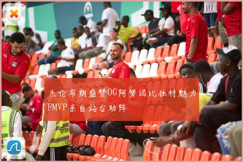 杰伦布朗盛赞OG阿努诺比独特魅力FMVP亲自站台助阵