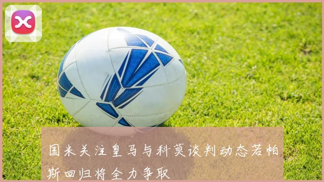 国米关注皇马与科莫谈判动态若帕斯回归将全力争取