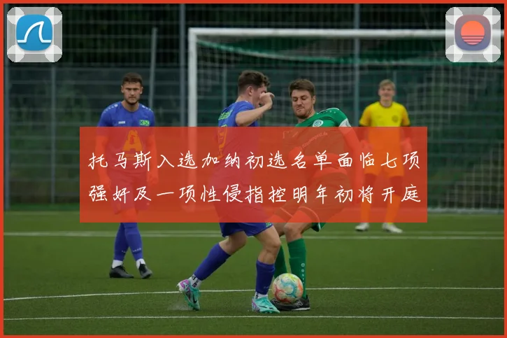 托马斯入选加纳初选名单面临七项强奸及一项性侵指控明年初将开庭审理
