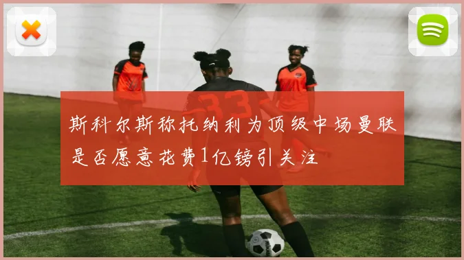斯科尔斯称托纳利为顶级中场曼联是否愿意花费1亿镑引关注