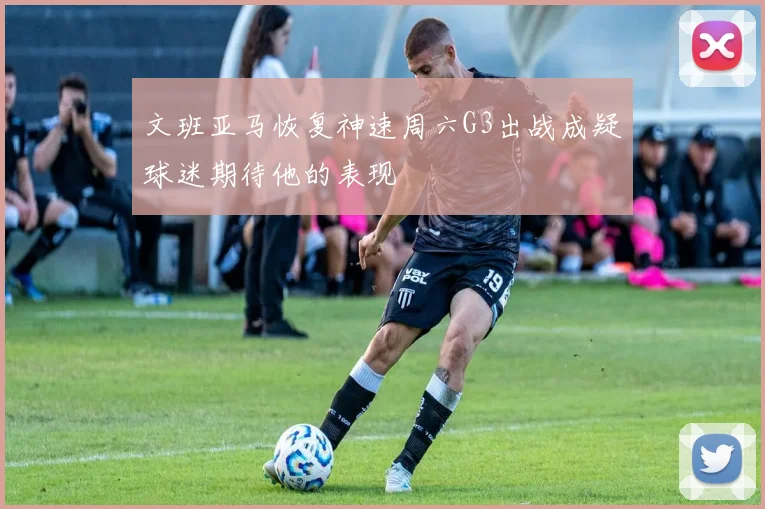 文班亚马恢复神速周六G3出战成疑球迷期待他的表现