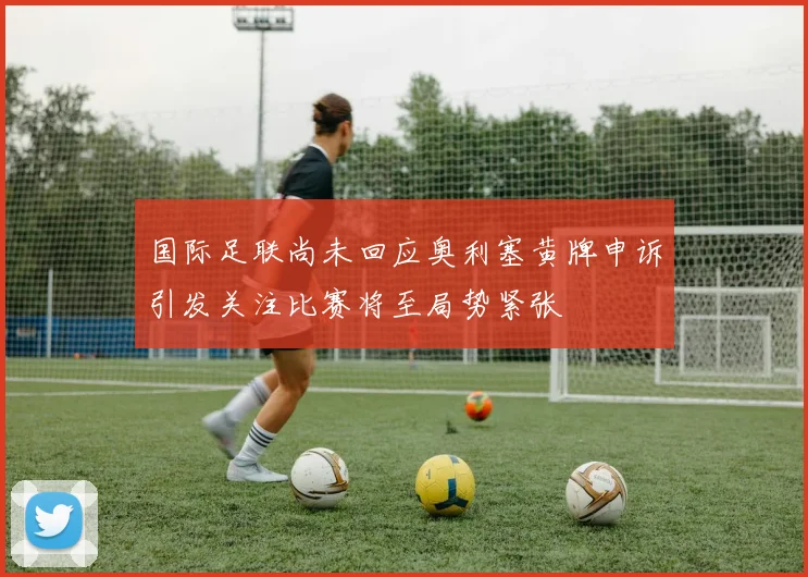 国际足联尚未回应奥利塞黄牌申诉引发关注比赛将至局势紧张