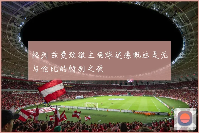 格列兹曼致敬主场球迷感慨这是无与伦比的特别之夜