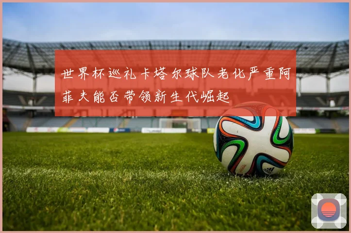 世界杯巡礼卡塔尔球队老化严重阿菲夫能否带领新生代崛起